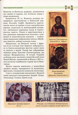 Перші середньовічні держави
Візантію та Київську державу, дізнаватися
про країни й народи, які існували поряд з
цими державами.
Наприкінці IX ст. Візантія активно по­
ширювала християнство в Київській дер­
жаві, Болгарії, Сербії. Прийняття христи­
янства ввело ці країни в коло європейських
держав, укріпляло їх міжнародний автори­
тет, зміцнювало державну владу й терито­
ріальну єдність. Разом із християнством у
цих державах поширюється іконопис, ство­
рений за візантійським каноном — особли­
вими правилами зображення святих, біблій­
них сюжетів, добору кольорів тощо.
Наприклад, на багатьох іконах і фрес­
ках й до сьогодні Ісус Христос зображуєть­
ся із благословляючим жестом однієї руки
та книгою в іншій. Такий тип зображення
отримав назву Христос Пантократор, що
означає Вседержитель. В історії України
особлива роль належить візантійській іконі
Божої Матері, привезеній до Києва у XII ст.,
яка спочатку перебувала в храмі міста Виш-
города.
Багато народів навчились у візантійців
зводити храми, прикрашати їх мозаїками,
фресками, створювати книжкові мініатюри.
І досі є поширеними запозичені у Візантії
імена грецького походження: Андрій, Петро,
Олександр, Галина, Ірина та ін.
Христос Пантократор
(ікона X IV ст., Афон)
Виш городська
Богоматір
(Візантія, початокXIIст.)
Ф рагм ент мозаїки підлоги
('/ст.)
Рельєф, що зображує імператорську
сім ’ю та інших глядачів на виставі (Vст.)
 