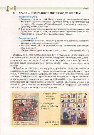-
54 Розділ І
3. АРАБИ — ПОСЕРЕДНИКИ МІЖ ЗАХОДОМ І СХОДОМ
Завдання групи 5
1. Розгляньте карту на с. 44. Назвіть території, завойовані Арабським
Халіф атом. Закінчіть речення: Територія Халіфату простягалася від
... - д о ... . Які народи о б ’єднав Халіфат? На які народи, що жили по
сусідству, він міг впливати?
2. Дехто з учених-істориків уважає, що араби були посередниками між
Заходом і Сходом, а також між античністю та Середньовіччям. Чи по­
годжуєтеся ви з ними? Свої думки запиш іть у зошит.
Завдання групи 6
1. О знайомтеся з текстом , випишіть у зошит, які з досягнень арабської
культури ми використовуємо дотепер.
2. Розгляньте ілюстрації до § 6 та на с. 5 4 -5 5 . Як ілюстрації доповнюють
ваші висновки?
(Скористайтеся фразою: На ілюстрації... я бачу..., це підтверджує....)
Відтоді, як постав Арабський Халіфат, мусульмани і християни весь
час взаємодіяли: воювали між собою, торгували, обмінювалися досяг­
неннями культури тощо. А після того, як араби захопили Єрусалим,
це місто стало священним для трьох релігій: іудаїзму, християнства та
ісламу.
В Арабському Халіфаті значну увагу приділяли освіті, там створили
вищі школи, що пізніше слугували прикладом для європейських. Крім
шкіл, у великих містах відкривалися бібліотеки, які налічували сотні
книжок, й обсерваторії. Арабськими досягненнями в науці, насампе­
ред у медицині, природничих науках і філософії, користувалися євро­
пейські вчені протягом багатьох століть. А праці арабських учених про
життя східних слов’ян залишаються важливим історичним джерелом
для дослідження минулого нашої держави.
Середньовічні
арабські
мініатюри:
«Літературне
зібрання поблизу
водойми»
«Середньовічна
аптека»
 