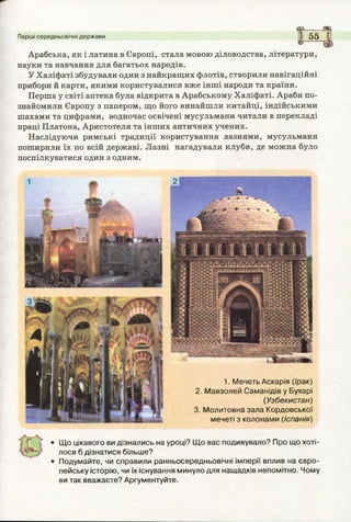 са а
Перші середньовічні держави 1 55 і
Арабська, як і латина в Європі, стала мовою діловодства, літератури,
науки та навчання для багатьох народів.
У Халіфаті збудували один з найкращих флотів, створили навігаційні
прибори й карти, якими користувалися вже інші народи та країни.
Перша у світі аптека була відкрита в Арабському Халіфаті. Араби по­
знайомили Європу з папером, що його винайшли китайці, індійськими
шахами та цифрами, водночас освічені мусульмани читали в перекладі
праці Платона, Аристотеля та інших античних учених.
Наслідуючи римські традиції користування лазнями, мусульмани
поширили їх по всій державі. Лазні нагадували клуби, де можна було
поспілкуватися один з одним.
Щ о цікавого ви дізнались на уроці? Щ о вас подивувало? Про що хоті­
лося б дізнатися більше?
Подумайте, чи справили ранньосередньовічні імперії вплив на євро­
пейську історію, чи їх існування минуло для нащадків непомітно. Чому
ви так вважаєте? Аргументуйте.
1. М ечеть Аскарія (Ірак)
2. М авзолей Саманідів у Бухарі
(Узбекистан)
3. М олитовна зала Кордовської
мечеті з колонами (Іспанія)
 