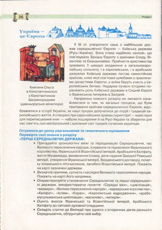 Україна —
це Європа
Княгиня Ольга
в Константинополі
з Константином
Багрянородним
(давньоруська мініатюра)
У ІХ ст. утворилася одна з найбільших дер­
жав середньовічної Європи — Київська держава
(Русь-Україна). Вона стала надійною ланкою, що
пов’язувала Західну Європу з країнами Сходу, Ві­
зантією та Скандинавією. Прийняття християнства
зумовило її швидке входження в загальноєвро­
пейську спільноту. І в європейських, і в арабських
джерелах Київська держава постає самостійною
країною, князі якої пов’язані шлюбами з правлячи­
ми династіями Європи, а воїни беруть участь у єв­
ропейських битвах. Недарма сучасні історики по­
рівнюють роль Київської держави в Східній Європі
з Франкською імперією в Західній.
Наприкінці кожного розділу ви зможете озна­
йомитися із тим, як загальні процеси, що були
притаманні країнам середньовічної Європи, відо­
бражалися в історії України, як наші предки долучалися до подій і традицій єв­
ропейського життя. А створені при європейських храмах скрипторії — майстерні
для переписування книг — набули пош ирення й на Русі-Україні та зберегли для
нас пам ’ять про матеріальний і духовний світ предків сучасних українців.
Готуємося д о уроку узагальнення та тематичного оцінювання
Перевірте свої знання з розділу
«ПЕРШ І СЕРЕДНЬОВІЧНІ ДЕРЖ АВИ »
• Пригадайте хронологічні м еж і та періодизацію Середньовіччя, час
Великого переселення народів, існування та піднесення Ф ранкського
королівства, Ф ранкської й Візантійської імперій, Арабського Халіфату,
життя М ухаммада, виникнення ісламу, дати падіння Західної Римської
імперії, утворення Ф ранкської імперії, Верденського договору, почат­
ку ісламського літочислення, загибелі Візантійської імперії. Покажіть
на карті зазначені держави.
• Визначте причини, сутність і наслідки Великого переселення народів.
Покажіть на карті його напрямки.
• Охарактеризуйте становлення Середньовіччя та перш і середньовіч­
ні держ ави, використовуючи поняття: «Середні віки», «цивілізація»,
«варвари», «Велике переселення народів», «варварське королівство»,
«Халіфат», «іслам», «Коран», «Каролінгське відродження», «арабо-
мусульманська цивілізація», «василевс», «імперія».
• Оцініть внесок Ф ранкської та Візантійської імперій, Арабського
Халіфату до світової духовної спадщ ини.
• Складіть статтю до Вікіпедії про одного з історичних діячів раннього
Середньовіччя, обґрунтуйте свій вибір.
 