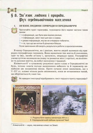 5 8 Розділ II
§ 8. ЗЗв’язок люйини і приройи.
іРух серейньоеічно&о населення
ЗВ’ЯЗОК ЛЮДИНИ І ПРИРОДИ В СЕРЕДНЬОВІЧЧІ
Прочитайте пункт параграф а, позначаючи його окремі частини таким
чином:
+ -» інф ормація, що була вам відома раніше;
- інф ормація, зм іст якої для вас є новим;
І -> цікава інф ормація, яку ви не очікували побачити;
? -» те, про що ви хотіли б дізнатися більше.
Після закінчення обговоріть результати роботи з однокласниками.
В епоху Середньовіччя, як і раніше, життя людей залежало від при­
родно-географічних чинників. Вони визначали тип житла й поселення,
одяг та їжу, засоби зв’язку і, зрозуміло, знаряддя праці. Географічні
умови суттєво впливали на появу та розвиток міст і торгівлі, на політич­
не та духовне життя, на побут населення і традиції.
Кліматології1 в сучасному розумінні цього слова в Середньовіччі не
було, точних описів погоди залишилося небагато та й термометр ви­
найшли аж наприкінці епохи. Проте сучасні вчені визначили, що в
У-ХУ ст. клімат кілька разів змінювався, поки не встановився такий,
що зберігається й у наш час.
х н а в е д е н і ілюстрації відображають текст перш ого пункту параграф а?
1. Родина біля каміну (мініатюра XIVст. )
2. Середньовічний пейзаж сучасної Чехії
1 Кліматологія — наука, яка вивчає клімат на Землі.
 