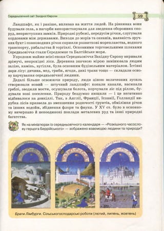 Середньовічний світ Західної Європи
^ -----
І 59
Ландшафт, як і раніше, впливав на життя людей. На рівнинах вони
будували села, а пагорби використовували для зведення оборонних спо­
руд, неприступних замків. Природні рубежі, передусім річки, слугували
кордонами між державами. Виходи до морів та океанів, наявність зруч­
них бухт і повноводних річок сприяли розвиткові мореплавства, водного
транспорту, рибальства й торгівлі. Основними торговельними шляхами
Середньовіччя стали Середземне та Балтійське моря.
Упродовж майже всієї епохи Середньовіччя Західну Європу вкривали
дрімучі, непрохідні ліси. Деревина значною мірою замінювала людям
залізо, камінь, вугілля, була основним будівельним матеріалом. їстівні
дари лісу: дичина, мед, гриби, ягоди, дикі трави тощо — складали осно­
ву харчування середньовічної людини.
Дедалі більше освоюючи природу, люди ціною величезних зусиль
створювали новий — штучний ландшафт: копали канали, насипали
греблі, зводили мости, осушували болота, корчували ліс під ріллю, бу­
дували нові поселення. Природу бездумно нищили — і це негативно
відбивалося на довкіллі. Так, в Англії, Франції, Іспанії, Голландії ви­
рубка лісів призвела до зменшення родючості ґрунтів, обміління річок
та інших водойм, збіднення флори та фауни. У XV ст. було в основно­
му вичерпано й непоодинокі поклади металевих руд та інші природні
багатства.
Брати Лімбурги. Сільськогосподарські роботи (лютий, липень, жовтень)
 