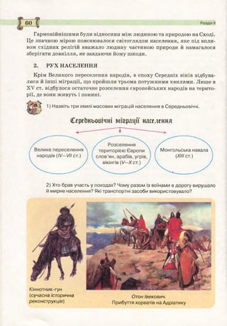 Гармонійнішими були відносини між людиною та природою на Сході.
Це значною мірою пояснювалося світоглядом населення, яке під впли­
вом східних релігій вважало людину частиною природи й намагалося
зберігати довкілля, не завдаючи йому шкоди.
2. РУХ НАСЕЛЕННЯ
Крім Великого переселення народів, в епоху Середніх віків відбува­
лися й інші міграції, що пройшли трьома потужними хвилями. Лише в
XV ст. відбулося остаточне розселення європейських народів на терито­
рії, де вони живуть і понині.
1) Назвіть три хвилі масових міграцій населення в Середньовіччі,
СереЬньобічні міграції населення
— — І '
2) Хто брав участь у походах? Чому разом із воїнами в дорогу вирушало
й мирне населення? Які транспортні засоби використовувало?
(сучасна історична Отон івекович.
реконструкція) Прибуття хорватів на Адріатику
 