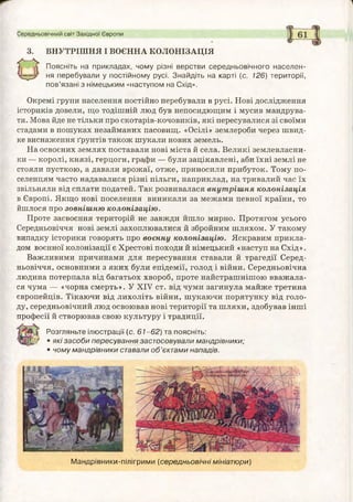 Середньовічний світ Західної Європи
3. ВНУТРІШНЯ І ВОЄННА КОЛОНІЗАЦІЯ
О
Поясніть на прикладах, чому різні верстви середньовічного населен­
ня перебували у постійному русі. Знайдіть на карті (с. 126) території,
пов’язані з німецьким «наступом на Схід».
Окремі групи населення постійно перебували в русі. Нові дослідження
істориків довели, що тодішній люд був непосидющим і мусив мандрува­
ти. Мова йде не тільки про скотарів-кочовиків, які пересувалися зі своїми
стадами в пошуках незайманих пасовищ. «Осілі» землероби через швид­
ке виснаження ґрунтів також шукали нових земель.
На освоєних землях поставали нові міста й села. Великі землевласни­
ки — королі, князі, герцоги, графи — були зацікавлені, аби їхні землі не
стояли пусткою, а давали врожаї, отже, приносили прибуток. Тому по­
селенцям часто надавалися різні пільги, наприклад, на тривалий час їх
звільняли від сплати податей. Так розвивалася внут ріш ня колонізація
в Європі. Якщо нові поселення виникали за межами певної країни, то
йшлося про зовнішню колонізацію.
Проте засвоєння територій не завжди йшло мирно. Протягом усього
Середньовіччя нові землі захоплювалися й збройним шляхом. У такому
випадку історики говорять про воєнну колонізацію. Яскравим прикла­
дом воєнної колонізації є Хрестові походи й німецький «наступ на Схід».
Важливими причинами для пересування ставали й трагедії Серед­
ньовіччя, основними з яких були епідемії, голод і війни. Середньовічна
людина потерпала від багатьох хвороб, проте найстрашнішою вважала­
ся чума — «чорна смерть». У XIV ст. від чуми загинула майже третина
європейців. Тікаючи від лихоліть війни, шукаючи порятунку від голо­
ду, середньовічний люд освоював нові території та шляхи, здобував інші
професії й створював свою культуру і традиції.
ї £ Розгляньте ілюстрації (с. 6 1 -6 2 ) та поясніть:
• які засоби пересування застосовували мандрівники;
• чому мандрівники ставали о б ’єктами нападів.
М андрівники-пілігрими (середньовічні мініатюри)
 