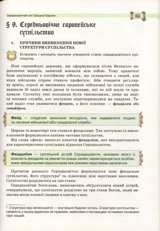 § 9* Серейньовічне європейське
суспільство
1. ПРИЧИНИ ВИНИКНЕННЯ НОВОЇ
СТРУКТУРИ СУСПІЛЬСТВА
Установіть і в и п и ш іть причини утворення станів середньовічного сус­
пільства.
Нові європейські держави, що сформувалися після Великого пе­
реселення народів, зазвичай воювали між собою. Тому правителі
були зацікавлені в постійному війську, що складалося з людей, для
яких військова справа ставала професією. Аби створити регуляр­
ну армію, королі за виконання людиною військової чи іншої служби
надавали їй наділ землі разом із селянами, які на ній жили та пра­
цювали. Спочатку такі володіння були тимчасовими, лише на пері­
од несення служби, але поступово перетворювалися на спадкові. Та­
кий наділ став називатися феодом, а його власник — феодалом або
сеньйором.
Середньовічний світ Західної Європи І 6 3
Ф е о д — спадкове земельне володіння, яке надавалося людині
за несення військової або придворної служби.
Церква та монастирі теж ставали феодалами. Так поступово із земле­
власників формувалася панівна частина суспільства.
Від слова «феод» виникло поняття феодалізм, яке використовують
для характеристики суспільних відносин Середньовіччя.
Ф ео да лізм — суспільний устрій Середньовіччя, основою якого є
і власність феодалів на землю та працю селян; характеризується особли­
вими феодальними відносинами між різними верствами населення.
Протягом раннього Середньовіччя формувалося нове феодальне
суспільство, його структура2 та відносини між верствами населення.
Суспільство розділилося на три стани.
Середньовічні богослови, намагаючись обґрунтувати новий устрій,
стверджували, що суспільство розділено на три стани Богом, який ви­
значив місце кожної людини в одному з них.
2 Структура (від латинського) — внутрішня будова чогось. Структура суспільства —
наявність у ньому відмінних за правами, майновим становищем та іншими ознаками
груп людей.
Г74
 