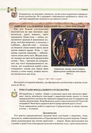 л ?* *і
Розділ II
Спираючись на документ, визначте, на які стани поділялося середньо-
' вічне суспільство. Як у документі пояснюється необхідність трьох ста­
нів? Щ о передбачає належність до певного стану?
ЄПИСКОП АДАЛЬБЕРОИ ЛАНСЬКИЙ (XI ст.) ПРО ТРИ СТАНИ
Так дім Божий (суспільство)
поділяється на три частини: одні
моляться, другі воюють, треті
працюють. Один стан — воїни, по­
кровителі церкви й захисники на­
роду, всіх без винятку, і сильних, і
слабких... Другий стан — селяни;
ці нещасні люди мають щось лише
ціною важкої праці. Усім — гро­
шима, одягом, харчами — забезпе­
чують вони увесь світ. Жодна віль­
на людина не змогла б прожити без
селян... Три... частини не потерпа­
ють від своєї відокремленості: по­
слуги, які надаються одній з них,
створюють умови для праці двох
інших; у свою чергу, кожна части­
на піклується про ціле.
Свящ еник, рицар, простолюдин
(ф ранцузька книжкова ілюстрація
XIII ст.)
— *-----
Більшість істориків вважає, що феодальне суспільство в цілому скла­
лося до XI ст.
2. ТРИ СТАНИ ФЕОДАЛЬНОГО СУСПІЛЬСТВА
О б’єднайтесь у «трійки». Кожен з учасників групи має прочитати ф раг­
мент тексту, розглянути ілюстрації з характеристикою одного зі станів
середньовічного суспільства і виконати завдання до них та подумати над
такими запитаннями. Якою була роль цього стану в суспільстві? З кого він
складався? Яким було щ оденне життя представників цього стану?
Після заверш ення роботи поділіться її результатами зі своєю групою,
а потім — із класом.
Духовенство
Усе життя середньовічної людини було пов’язане з церквою, тому,
зрозуміло, найвпливовішими в Середньовіччі були діячі церкви. Свяще­
ники відрізнялися від інших християн — мирян. Вони звільнялися від
служби в армії й не підпорядковувалися ніякому суду, крім церковного.
 