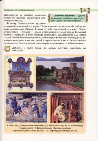 Середньовічний світ Західної Європи 6 5
Церковна десятина — десята
частина від прибутків, яку сплачу­
вало церкві населення країни.
Духовенство не платило податків,
натомість миряни сплачували цер­
ковну десятину.
В епоху Середньовіччя духовен­
ство розділилося на біле і чорне. Білими називали священиків, які не да­
вали монашеської обітниці й несли службу серед людей — у миру. Чорне
духовенство — монахи — жили в монастирях. Слово монах (чернець)
означає «одинак», і вони справді намагались усамітнитися від інших
людей. Ченці багато працювали, забезпечуючи себе всім необхідним, не­
втомно молилися, навчали людей і переписували книги. Великі монас­
тирі на сході Європи називалися лаврами, а на заході — абатствами.
Доберіть у тексті слова, які можуть слугувати підписами до
ілюстрацій.
1. Абатство (середньовічна мініатюра) 2. Руїни абатства XII ст. у Шотландії
( сучасне фото) 3. Діяння монахів (ф реска з капели
Караччоло-дель-Соле, Італія) 4. Св. Бернард (мініатюраXIIст.)
 
