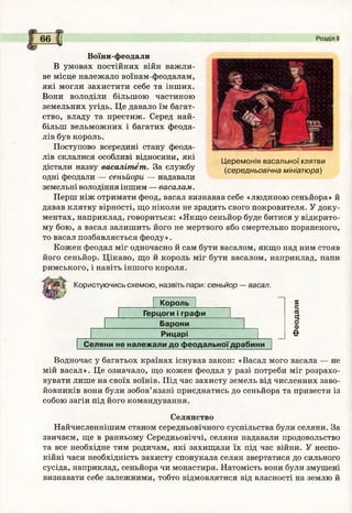 6 6 Розділ І
Воїни-феодали
В умовах постійних війн важли­
ве місце належало воїнам-феодалам,
які могли захистити себе та інших.
Вони володіли більшою частиною
земельних угідь. Це давало їм багат­
ство, владу та престиж. Серед най­
більш вельможних і багатих феода­
лів був король.
Поступово всередині стану феода­
лів склалися особливі відносини, які
дістали назву васалітет. За службу
одні феодали — сеньйори — надавали
земельні володіння іншим — васалам.
Перш ніж отримати феод, васал визнавав себе «людиною сеньйора» й
давав клятву вірності, що ніколи не зрадить свого покровителя. У доку­
ментах, наприклад, говориться: «Якщо сеньйор буде битися у відкрито­
му бою, а васал залишить його не мертвого або смертельно пораненого,
то васал позбавляється феоду».
Кожен феодал міг одночасно й сам бути васалом, якщо над ним стояв
його сеньйор. Цікаво, що й король міг бути васалом, наприклад, папи
римського, і навіть іншого короля.
Церемонія васальної клятви
(середньовічна мініатюра)
Користуючись схемою, назвіть пари: сеньйор — васал.
Король
Герцоги і графи
Барони
Рицарі
Селяни не належ али д о ф еодальної драбини
5
=;
п
ч
о
о
Є
Водночас у багатьох країнах існував закон: «Васал мого васала — не
мій васал». Це означало, що кожен феодал у разі потреби міг розрахо­
вувати лише на своїх воїнів. Під час захисту земель від численних заво­
йовників вони були зобов’язані приєднатись до сеньйора та привести із
собою загін під його командування.
Селянство
Найчисленнішим станом середньовічного суспільства були селяни. За
звичаєм, ще в ранньому Середньовіччі, селяни надавали продовольство
та все необхідне тим родичам, які захищали їх під час війни. У неспо­
кійні часи необхідність захисту спонукала селян звертатися до сильного
сусіда, наприклад, сеньйора чи монастиря. Натомість вони були змушені
визнавати себе залежними, тобто відмовлятися від власності на землю й
 