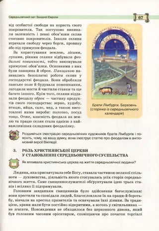 Середньовічний світ Західної Європи
від особистої свободи на користь свого
покровителя. Так поступово виника­
ли залежність і певні обов’язки селян
стосовно покровителів. Інколи селяни
втрачали свободу через борги, провину
або під примусом феодала.
За користування землею, лісами,
луками, ріками селяни відбували фео­
дальні повинності, тобто виконували
примусові обов’язки. Основними з них
були панщина й оброк. Панщиною на­
зивались безоплатні роботи селян у
господарстві феодала. Вони обробляли
панське поле й будували помешкання,
лагодили мости й чистили ставки та ще
багато іншого. Крім того, селяни відда­
вали феодалу оброк — частину продук­
тів свого господарства: зерно, худобу,
птицю, яйця, сало, мед, а також виго­
товлені ними вироби: полотно, посуд
тощо. Отже, власність феодала на зем­
лю та працю селян стала однією з най­
важливіших складових феодалізму.
У Роздивіться ілюстрацію середньовічних художників братів Лімбургів і по-
; ясніть, чому, на вашу думку, вона ілюструє статтю про феодалізм в англо­
мовній версії Вікіпедії.
3. РОЛЬ ХРИСТИЯНСЬКОЇ ЦЕРКВИ
У СТАНОВЛЕННІ СЕРЕДНЬОВІЧНОГО СУСПІЛЬСТВА
Як впливала християнська церква на життя середньовічної людини?
Людина, яка присвячувала себе Богу, ставала частиною великої спіль­
ноти — духовенства, діяльність якого стосувалась усіх сторін середньо­
вічного життя. Саме священнослужителі обґрунтували ідею трьох ста­
нів і всіляко її підтримували.
Головним завданням священиків було здійснення богослужіння:
вони хрестили та сповідали людей, благословляли їх на працю й бороть­
бу, вінчали на престол правителів та освячували їхні діяння. За тради­
цією, храми мали бути постійно відкритими, а вогонь у світильниках —
не згасати. Повсякдення не обходилося без церковного дзвона, який
був головним часовим орієнтиром, сповіщаючи про початок торгівлі
Брати Лімбурги. Березень
(сторінка із середньовічного
календаря)
 