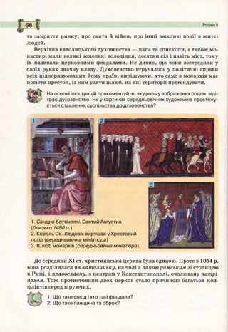 і
До середини XI ст. християнська церква була єдиною. Проте в 1054 р.
вона розділилася на кат олицьку, на чолі з папою римським зі столицею
в Римі, і православну, з центром у Константинополі, очолювану патрі­
архом. Тож протистояння двох церков стало причиною багатьох кон­
фліктів серед віруючих.
%
1. Щ о таке ф еод і хто такі феодали?
2. Щ о таке панщ ина та оброк?
68 І Розділ її
%
та закриття ринку, про свята й війни, про інші важливі події в житті
людей.
Верхівка католицького духовенства — папа та єпископи, а також мо­
настирі мали великі земельні володіння, десятки сіл і навіть міст, тому
їх називали церковними феодалами. Не дивно, що вони зосередили у
своїх руках значну владу. Духовенство втручалось у політичні справи
всіх підпорядкованих йому країн, вирішуючи, хто саме з монархів має
посісти престол, із ким узяти шлюб, на які території претендувати.
На основі ілюстрацій прокоментуйте, яку роль у зображених подіях віді­
грає духовенство. Як у картинах середньовічних художників простежу­
ється ставлення суспільства до духовенства?
1. Сандро Боттічеллі. Святий Августин
(близько 1480 р .)
2. Король Св. Лю довік вируш ає у Хрестовий
похід (середньовічна мініатюра)
3. Ш люб монархів (середньовічна мініатюра)
 