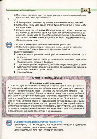Середньовічний світ Західної Європи 69
3. Яке місце посідала християнська церква в житті середньовічного
суспільства? Свою думку поясніть.
4. Як і чому вільні селяни поступово перетворювалися на залежних?
5. Обговоріть, чому ідея трьох станів була популярною й після доби
Середньовіччя.
6. Історики пишуть: «В епоху Середньовіччя всі члени суспільства,
від короля до селянина, були п ов’язані між собою відносинами з а ­
лежності. О днак міра та способи залежності селян і феодалів були
абсолютно різними». Чи погоджуєтеся ви з цим твердженням? Чому?
Поясніть свою думку.
1. Складіть схему «Три стани середньовічного суспільства».
2. Виберіть із наведених варіантів визначення для кожного з термінів:
1) феодалізм; 2) феод; 3) феодал; 4) панщина; 5) оброк.
Варіанти відповідей:
А земля, надана королем чи сеньйором у спадкове володіння як плата
за службу
Б усі безоплатні роботи селян у господарстві ф еодала, примусові
обов’язки селян стосовно феодалів
В податок продуктами чи грош има, що його стягували феодали із селян
Г суспільний устрій середньовічної Європи, основою якого є власність
феодала на землю та працю селян
Д власник феоду
У ' .5 , " . э ....
ІСТОРИЧНИЙ КАЛЕЙДОСКОП
! С __ £___— %
Як обирають папу римського
У XIII ст. була започаткована традиція обрання нового папи римського.
Усіх кардиналів, які брали участь у виборах, на час обрання папи закривали
на ключ — звідси походить назва — конклав (від латинського conclave — «за­
крита кімната, під ключем»). Щ одня кардинали таємно голосували не більше
двох разів. Якщо протягом трьох днів голосувань кардинали не могли поро­
зумітися, то робилась одноденна перерва на молитву. Після кожного голо­
сування люди могли дізнатися, чи обрали нового папу, за допомогою ... диму.
Щоразу, коли спалювали картки для голосування, йшов дим. Чорний означав,
що папу ще не обрали, а білий приносив радісну звістку про те, що в католи­
ків з ’явився новий церковний очільник. Середньовічні традиції обрання папи
римського значною мірою збереглися й до наших днів.
ПІДГОТУЙТЕСЯ ДО ПРАКТИЧНОГО ЗАНЯТТЯ
Повторіть, хто такі ф еодали, яке місце вони посідали в суспільстві,
чому селяни ставали від них залежними.
2) Пригадайте, що таке герб і які герби ви знаєте.
 