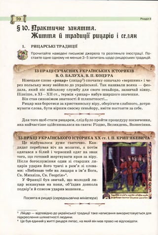 са_
І
І
І
70 Розділ II
§ 10. Практичне заняття.
Ж иття й трайииії рицарів і селян
РИЦАРСЬКІ ТРАДИЦІЇ
Прочитайте наведені письмові дж ерела та розгляньте ілюстрації. По-
/ ставте одне одному не м енш е 3 -5 запитань щодо рицарських традицій.
ІЗ ПРАЦІ СУЧАСНИХ УКРАЇНСЬКИХ ІСТОРИКІВ
В. О. БАЛУХА, В. П. КОЦУРА
Німецьке слово «рицар» (лицар3) спочатку означало «вершник» і че­
рез польську мову ввійшло до української. Так називали вояка — фео­
дала, який ніс військову службу для свого сеньйора, зазвичай кінну.
Пізніше, в XI—XII ст., термін «рицар» набув ширшого значення.
Він став синонімом знатності й шляхетності...
Рицар мав боротися за християнську віру, оберігати слабшого, дотри­
мувати слова, бути вірним своєму сеньйору, вміти постояти за себе.
. . . > < ------
Для того щоб стати рицарем, слід було пройти процедуру посвячення,
яка найчастіше здійснювалася на свята: Різдво, Великдень, Вознесіння.
ІЗ ПРАЦІ УКРАЇНСЬКОГО ІСТОРИКА XX ст. І. П. КРИП’ЯКЕВИЧА
Це відбувалося дуже святочно. Кан­
дидат перебував ніч на молитві, а потім
одягався в білий і червоний одяг на знак
того, що готовий жертвувати кров за віру.
Після богослужіння один зі старших ли­
царів ударяв його тричі в рам’я зі слова­
ми: «Вибиваю тебе на лицаря в ім ’я Бога,
Св. Михаїла, Св. Георгія»4.
У Франції був звичай, що молодий ли­
цар вскакував на коня, об’їздив довкола
подвір’я й списом ударяв манекен...
Посвята в рицарі (середньовічна мініатюра)
і—— ----->- < ----—
3 Лицар — відповідно до української традиції таке написання використовується для
підкреслення шляхетності людини.
4 Це був єдиний у житті рицаря ляпас, на який він мав право не відповідати.
 
