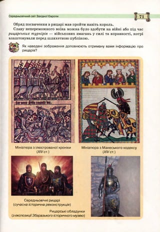 Середньовічний світ Західної Європи 71
Обряд посвячення в рицарі мав пройти навіть король.
Славу непереможного воїна можна було здобути на війні або під час
рицарських турнірів — військових змагань у силі та вправності, котрі
влаштовували перед шляхетною публікою.
Як наведені зображення доповнюють отриману вами інформацію про
рицарів?
М ініатю ра з М анеського кодексу
(XIV ст.)
Середньовічні рицарі
(сучасна історична реконструкція)
Рицарські обладунки
(з експозиціїЗбаразького історичного музею)
Мініатюра з ілюстрованої хроніки
(XIV ст.)
 
