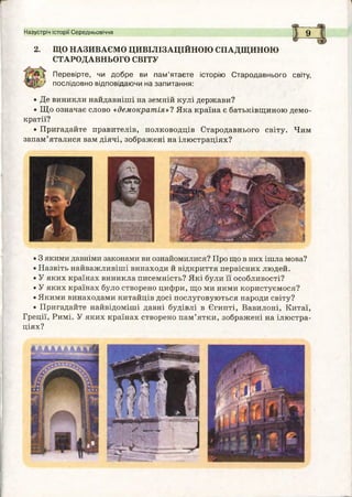 Назустріч історії Середньовіччя Ь 0
2. ЩО НАЗИВАЄМО ЦИВІЛІЗАЦІЙНОЮ СПАДЩИНОЮ
СТАРОДАВНЬОГО СВІТУ
Перевірте, чи добре ви пам ’ятаєте історію Стародавнього світу,
послідовно відповідаючи на запитання:
• Де виникли найдавніші на земній кулі держави?
• Що означає слово «демократія»? Яка країна є батьківщиною демо­
кратії?
• Пригадайте правителів, полководців Стародавнього світу. Чим
запам’яталися вам діячі, зображені на ілюстраціях?
• 3 якими давніми законами ви ознайомилися? Про що в них ішла мова?
• Назвіть найважливіші винаходи й відкриття первісних людей.
• У яких країнах виникла писемність? Які були її особливості?
• У яких країнах було створено цифри, що ми ними користуємося?
• Якими винаходами китайців досі послуговуються народи світу?
• Пригадайте найвідоміші давні будівлі в Єгипті, Вавилоні, Китаї,
Греції, Римі. У яких країнах створено пам’ятки, зображені на ілюстра­
ціях?
 