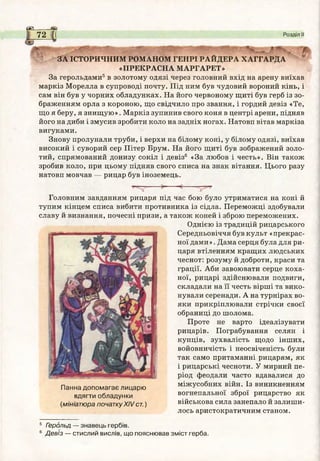 се_
72 Розділ II
4 З А ІС Т О Р И Ч Н И М Р О М А Н О М Г Е Н Р І Р А Й Д Е Р А Х А Г Г А Р Д А
« П Р Е К Р А С Н А М А Р Г А Р Е Т »
За герольдами5в золотому одязі через головний вхід на арену виїхав
маркіз Морелла в супроводі почту. Під ним був чудовий вороний кінь, і
сам він був у чорних обладунках. На його червоному щиті був герб із зо­
браженням орла з короною, що свідчило про звання, і гордий девіз «Те,
що я беру, я знищую». Маркіз зупинив свого коня в центрі арени, підняв
його на диби і змусив зробити коло на задніх ногах. Натовп вітав маркіза
вигуками.
Знову пролунали труби, і верхи на білому коні, у білому одязі, виїхав
високий і суворий сер Пітер Брум. На його щиті був зображений золо­
тий, спрямований донизу сокіл і девіз6 «За любов і честь». Він також
зробив коло, при цьому підняв свого списа на знак вітання. Цього разу
натовп мовчав — рицар був іноземець.
Головним завданням рицаря під час бою було утриматися на коні й
тупим кінцем списа вибити противника із сідла. Переможці здобували
славу й визнання, почесні призи, а також коней і зброю переможених.
Однією із традицій рицарського
Середньовіччя був культ «прекрас­
ної дами». Дама серця була для ри­
царя втіленням кращих людських
чеснот: розуму й доброти, краси та
грації. Аби завоювати серце коха­
ної, рицарі здійснювали подвиги,
складали на її честь вірші та вико­
нували серенади. А на турнірах во­
яки прикріплювали стрічки своєї
обраниці до шолома.
Проте не варто ідеалізувати
рицарів. Пограбування селян і
купців, зухвалість щодо інших,
войовничість і неосвіченість були
так само притаманні рицарям, як
і рицарські чесноти. У мирний пе­
ріод феодали часто вдавалися до
міжусобних війн. Із виникненням
вогнепальної зброї рицарство як
військова сила занепало й залиши­
лось аристократичним станом.
Панна допом агає лицарю
вдягти обладунки
(мініатюра початку XIV ст.)
5 Герольд — знавець гербів.
6 Девіз — стислий вислів, що пояснював зміст герба.
 