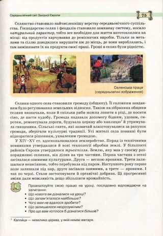 Середньовічний світ Західної Європи
Селянство становило найчисленнішу верству середньовічного суспіль­
ства. Господарство селян і феодалів становило замкнену систему, носило
натуральний характер, тобто все необхідне для життя виготовлялося на
місці: від продуктів харчування до ремісничих виробів. Тільки за мета­
лами та сіллю доводилося вирушати аж до місць, де вони вироблялись, і
там вимінювати їх на продукти своєї праці. Гроші в селян були рідкістю.
Селяни одного села становили громаду (общину). Її головним завдан­
ням було регулювання земельних відносин. Також на зібраннях общини
селяни визначали, коли й скільки риби можна ловити в ріці, де косити
сіно, де пасти худобу. Громада надавала допомогу бідним, удовам, си­
ротам, ремонтувала дороги, будувала церкву або каплицю7 й утримува­
ла священика. Сільські свята, які зазвичай влаштовувалися за рахунок
громади, зберігали культурні традиції. Усі жителі села повинні були
підкорятися рішенням, ухваленим громадою.
У ХІУ-ХУ ст. вдосконалювалося землеробство. Поряд із технічними
новинками утвердилися й нові технології обробки землі. У більшості
районів Європи утвердилося трьохпілля. Землю, яку мав у своєму роз­
порядженні селянин, він ділив на три частини. Перша частина з осені
засівалася озимими культурами. Друга — весною яровими. Третя зали­
шалася незасіяною, тобто перебувала під паром. Наступного року перше
поле залишали під пар, друге засівали озимими, а третє — яровими. І
так по черзі. Стали застосовувати й органічні добрива. Ці прогресивні
зміни дали можливість дещо збільшити врожайність.
Проаналізуйте свою працю на уроці, послідовно відповідаючи на
запитання:
• Щ о нового ви дізналися на уроці?
• Щ о за п а м ’яталося найбільш е?
• Чого вам не вдалося зробити?
• Щ о залиш илося незрозумілим ?
• Про що вам хотілося б дізнатися більше?
7 Каплиця — невелика церква, у якій немає вівтаря.
 