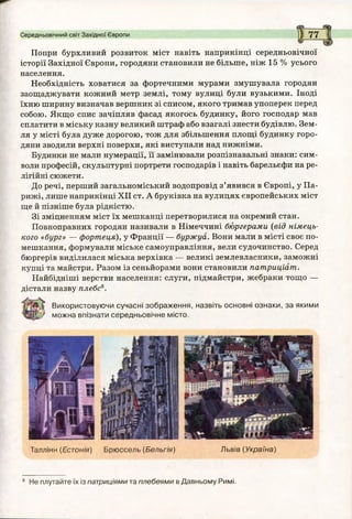 Попри бурхливий розвиток міст навіть наприкінці середньовічної
історії Західної Європи, городяни становили не більше, ніж 15 % усього
населення.
Необхідність ховатися за фортечними мурами змушувала городян
заощаджувати кожний метр землі, тому вулиці були вузькими. Іноді
їхню ширину визначав вершник зі списом, якого тримав упоперек перед
собою. Якщо спис зачіпляв фасад якогось будинку, його господар мав
сплатити в міську казну великий штраф або взагалі знести будівлю. Зем­
ля у місті була дуже дорогою, тож для збільшення площі будинку горо­
дяни зводили верхні поверхи, які виступали над нижніми.
Будинки не мали нумерації, її замінювали розпізнавальні знаки: сим­
воли професій, скульптурні портрети господарів і навіть барельєфи на ре­
лігійні сюжети.
До речі, перший загальноміський водопровід з’явився в Європі, у Па­
рижі, лише наприкінці XII ст. А бруківка на вулицях європейських міст
ще й пізніше була рідкістю.
Зі зміцненням міст їх мешканці перетворилися на окремий стан.
Повноправних городян називали в Німеччині бюргерами (від німець­
кого «бург» — фортеця), у Франції — буржуа. Вони мали в місті своє по­
мешкання, формували міське самоуправління, вели судочинство. Серед
бюргерів виділилася міська верхівка — великі землевласники, заможні
купці та майстри. Разом із сеньйорами вони становили патриціат.
Найбідніші верстви населення: слуги, підмайстри, жебраки тощо —
дістали назву плебс8.
Використовуючи сучасні зображення, назвіть основні ознаки, за якими
можна впізнати середньовічне місто.
Середньовічний світ Західної Європи І 7 7
Таллінн (Е с т о н і я ) Брюссель (Бельгія) Львів (Україна)
8 Не плутайте їх із патриціями та плебеями в Давньому Римі.
 