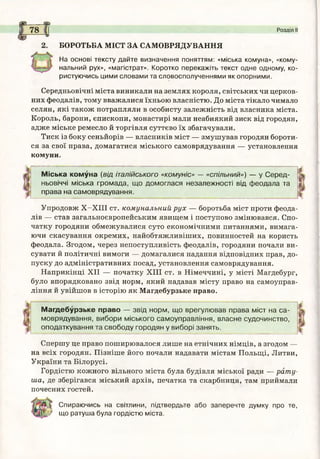 Б О Р О Т Ь Б А М ІС Т З А С А М О В Р Я Д У В А Н Н Я
На основі тексту дайте визначення поняттям: «міська комуна», «кому­
нальний рух», «магістрат». Коротко перекажіть текст одне одному, ко­
ристуючись цими словами та словосполученнями як опорними.
Середньовічні міста виникали на землях короля, світських чи церков­
них феодалів, тому вважалися їхньою власністю. До міста тікало чимало
селян, які також потрапляли в особисту залежність від власника міста.
Король, барони, єпископи, монастирі мали неабиякий зиск від городян,
адже міське ремесло й торгівля суттєво їх збагачували.
Тиск із боку сеньйорів — власників міст — змушував городян бороти­
ся за свої права, домагатися міського самоврядування — установлення
комуни.
Розділ II
Міська комуна (від італійського «комуніс» — «спільний») — у С е р е д ­
ньовіччі міська гр о м ад а, щ о дом оглася незал еж ності від ф еодала та
права на сам оврядування.
Упродовж Х -Х ІІІ ст. комунальний рух — боротьба міст проти феода­
лів —- став загальноєвропейським явищем і поступово змінювався. Спо­
чатку городяни обмежувалися суто економічними питаннями, вимага­
ючи скасування окремих, найобтяжливіших, повинностей на користь
феодала. Згодом, через непоступливість феодалів, городяни почали ви­
сувати й політичні вимоги — домагалися надання відповідних прав, до­
пуску до адміністративних посад, установлення самоврядування.
Наприкінці XII — початку XIII ст. в Німеччині, у місті Магдебург,
було впорядковано звід норм, який надавав місту право на самоуправ­
ління й увійшов в історію як Магдебурзьке право.
М агдебурзьке право — звід норм , щ о врегулю вав права м іст на с а ­
м оврядування, вибори м іського сам оуправління, власне судочинство,
оподаткування та свободу городян у виборі занять.
Спершу це право поширювалося лише на етнічних німців, а згодом —
на всіх городян. Пізніше його почали надавати містам Польщі, Литви,
України та Білорусі.
Гордістю кожного вільного міста була будівля міської ради — рат у­
ша, де зберігався міський архів, печатка та скарбниця, там приймали
почесних гостей.
Спираючись на світлини, підтвердьте або заперечте думку про те,
що ратуш а була гордістю міста.
 