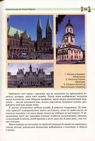 £3=1 «г-
Середньовічний світ Західної Європи 1 79 І
1. Ратуша в Бремені
(Німеччина)
2. Ратуша в Парижі
(Ф ранція)
3. Ратуша в Бучачі на
Тернопільщині (Україна)
Здобувши свої права, городяни могли купувати чи орендувати зе­
мельні ділянки, мати свої садиби. Тепер вони необмежено володіли
своєю власністю, самі обирали професію, мали низку економічних при­
вілеїв — могли заснувати цех, вільно торгувати, будувати млини, роз­
робляти земельні надра тощо.
У містах усталилися свобода шлюбу й рівність подружжя. Ці важ­
ливі привілеї поширювалися навіть на бідноту, хоча та здебільшого не
платила податків і не мала права голосу на виборах до магістрату. У не­
залежному місті всі городяни ставали особисто незалежними людьми.
А залежний селянин, який прожив у місті один рік й один день, теж ста­
вав вільним.
Проте нерідко ці поступки та привілеї (передусім право на самоуправ­
ління) містам доводилося буквально виборювати в сеньйора зі зброєю
в руках.
 