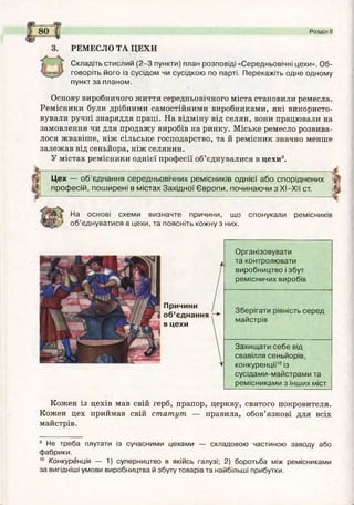 Розділ II
РЕМЕСЛО ТА ЦЕХИ
Складіть стислий (2 -3 пункти) план розповіді «Середньовічні цехи». О б­
говоріть його із сусідом чи сусідкою по парті. Перекажіть одне одному
пункт за планом.
Основу виробничого ж иття середньовічного міста становили ремесла.
Ремісники були дрібними самостійними виробниками, які використо­
вували ручні знаряддя праці. На відміну від селян, вони працювали на
замовлення чи для продажу виробів на ринку. Міське ремесло розвива­
лося жвавіше, ніж сільське господарство, та й ремісник значно менше
залежав від сеньйора, ніж селянин.
У містах ремісники однієї професії об’єднувалися в цехи9.
Ц ех — о б ’єднання середньовічних рем ісників однієї або споріднених
проф есій, пош ирені в м істах З ахідної Є вропи, починаю чи з XI—XII ст.
На основі схеми визначте причини, що
о б ’єднуватися в цехи, та поясніть кожну з них.
спонукали ремісників
Причини
об’єднання
в цехи
Організовувати
та контролювати
виробництво і збут
ремісничих виробів
Зберігати рівність серед
майстрів
Захищ ати себе від
свавілля сеньйорів,
конкуренції10 із
сусідами-майстрами та
ремісниками з інших міст
Кожен із цехів мав свій герб, прапор, церкву, святого покровителя.
Кожен цех приймав свій статут — правила, обов’язкові для всіх
майстрів.
9 Не треба плутати із сучасними цехами — складовою частиною заводу або
фабрики.
10 Конкуренція — 1) суперництво в якійсь галузі; 2) боротьба між ремісниками
за вигідніші умови виробництва й збуту товарів та найбільші прибутки.
...
 