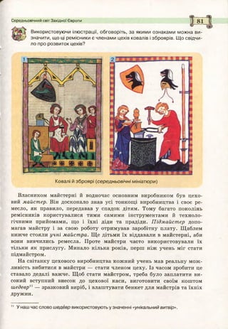 Середньовічний світ Західної Європи 8 1
Використовуючи ілюстрації, обговоріть, за якими ознаками можна ви-
значити, що ці ремісники є членами цехів ковалів і зброярів. Щ о свідчи­
ло про розвиток цехів?
Ковалі й зброярі (середньовічні мініатюри)
Власником майстерні й водночас основним виробником був цехо­
вий майстер. Він досконало знав усі тонкощі виробництва і своє ре­
месло, як правило, передавав у спадок дітям. Тому багато поколінь
ремісників користувалися тими самими інструментами й техноло­
гічними прийомами, що і їхні діди та прадіди. Підмайстер допо­
магав майстру і за свою роботу отримував заробітну плату. Щаблем
нижче стояли учні майстра. Ще дітьми їх віддавали в майстерні, аби
вони вивчились ремесла. Проте майстри часто використовували їх
тільки як прислугу. Минало кілька років, перш ніж учень міг стати
підмайстром.
На світанку цехового виробництва кожний учень мав реальну мож­
ливість вибитися в майстри — стати членом цеху. Із часом зробити це
ставало дедалі важче. Щоб стати майстром, треба було заплатити ви­
сокий вступний внесок до цехової каси, виготовити своїм коштом
шедеври — зразковий виріб, і влаштувати бенкет для майстрів та їхніх
дружин.
 