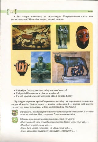 ж
І0»
міі
2
5
і
І
І
І
І
З
&ю Вступ
• Які твори живопису та скульптури Стародавнього світу вам
запам’ятались? Опишіть твори, подані нижче.
!і
• Які міфи Стародавнього світу ви пам’ятаєте?
• Які релігії існували в різних країнах?
• У якій країні вперше виникла віра в одного Бога?
Культури окремих країн Стародавнього світу, як струмочки, зливалися
в єдиний потік. Кожен народ — навіть найменший — зробив свій внесок
у культуру всього людства, у його цивілізаційну спадщину.
Обговоріть, як ви розумієте вислів «цивілізаційна спадщ ина», й у чому
# полягає цивілізаційна спадщ ина Стародавнього світу.
Оберіть одне із пропонованих речень і закінчіть його:
«Сьогоднішній урок сподобався ( не сподобався) мені, тому що ...».
«Я люблю історію, тому що ...».
«Мені було цікаво (нецікаво) на уроці, тому що ...».
«М ені вдалося ( не вдалося) пригадати ( повторити)...».
і
 