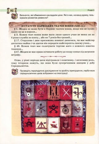 ^ Визначте, які обмеження накладали цехи. Які з них, на вашу думку, галь-
у мували розвиток ремесла?
_ _ _ _ _
ЗІ СТАТУТУ ПАРИЗЬКИХ ТКАЧІВ ВОВНИ (XIII ст.)
§ 1. Жоден не може бути в Парижі ткачем вовни, якщо він не купив
право на це в короля...
§ 3. Кожен ткач вовни може мати лише одного учня не менш як на
4 роки служби за плату... або на 7 років без грошей...
§ 17. Старшина і двоє присяжних повинні дивитися, чи має майстер
достатньо майна і чи здатен він передати майстерність своєму учню...
§ 40. Кожен ткач має сплачувати торгове мито з кожного шматка
тканини...
§ 47. Жоден не має права починати роботу до сходу сонця під загрозою
штрафу.
Розділ II
Отже, у різні періоди цехи відігравали і позитивну, і негативну роль,
тому історики кажуть, що вони були суперечливим явищем у добу
Середньовіччя.
Проведіть геральдичне дослідження та зробіть припущення, герби яких
' середньовічних цехів зображені на ілюстрації.
 