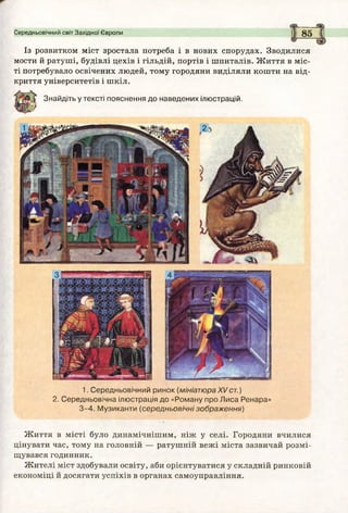 Середньовічний світ Західної Європи
Із розвитком міст зростала потреба і в нових спорудах. Зводилися
мости й ратуші, будівлі цехів і гільдій, портів і шпиталів. Ж иття в міс­
ті потребувало освічених людей, тому городяни виділяли кошти на від­
криття університетів і шкіл.
Знайдіть у тексті пояснення до наведених ілюстрацій.
1. Середньовічний ринок (мініатюра XVст.)
2. Середньовічна ілюстрація до «Роману про Лиса Ренара»
3 -4 . М узиканти (середньовічні зображ ення)
Ж иття в місті було динамічнішим, ніж у селі. Городяни вчилися
цінувати час, тому на головній — ратушній вежі міста зазвичай розмі­
щувався годинник.
Жителі міст здобували освіту, аби орієнтуватися у складній ринковій
економіці й досягати успіхів в органах самоуправління.
 