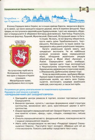 1
Середньовічний світ Західної Європи 87
Україна —
це Європа
В епоху Середніх віків в Україні, як і в інших країнах Європи, зводилися ф орте­
ці та замки, що мали захищ ати кордони держав, міста й окремих феодалів. Наші
предки не поступалися європейським будівельникам. І досі нас вражають збудо­
вані в Середньовіччі й збережені Білгород-Дністровська, Кам ’янець-Подільська,
Хотинська фортеці, Луцький, Мукачівський, Олеський, Острозький замки та бага­
то інших. На жаль, не всі фортеці збереглися,
проте навіть руїни Теребовлянського, Чорт-
ківського, Язловецького та інших замків під­
тверджують міць давніх українських твердинь.
Багато українських музеїв мають свої
«рицарські» експонати. Чи не найбільша
колекція основних видів середньовічної
зброї, обладунків українських рицарів
зберігається в М узеї зброї «Арсенал» у
Львові. Середньовічні шаблі, алебарди,
шоломи, турнірні щити тощ о експонуються
в Національному історичному музеї Києва,
Харківському державному історичному музеї,
у Збаразькому, Лубенському зам ках тощо.
Услід за європейськими, здобували М агде­
бурзьке право й українські міста. Тож більшість
українських музеїв, що мають зали Серед­
ньовіччя, експонують шедеври українських
майстрів, ключі від міст, а також їхні герби.
На сучасному гербі міста
Володимир-Волинського,
яке одне з перших в Україні
отримало
М агдебурзьке право,
відображено його історію
Готуємося д о уроку узагальнення та тематичного оцінювання
Перевірте свої знання з розділу
«СЕРЕДНЬОВІЧНИЙ СВІТ ЗАХІДНОЇ ЄВРОПИ»
• Пригадайте центри ремесла й торгівлі, основні торговельні шляхи
Середньовіччя.
• Визначте причини, сутність і наслідки формування нової структури
суспільства, виникнення міст; роль християнської церкви в житті
суспільства.
• Охарактеризуйте середньовічний світ Західної Європи, використову­
ючи поняття: «стани», «феод», «цех», «гільдія», «лихварство», «міська
комуна».
• Опишіть середньовічне місто, феодальний зам ок, повсякденне життя
і традиції середньовічної людини.
• Уявіть себе екскурсоводом на виставці «Рицарські традиції С еред ­
ньовічної Європи». Підготуйте текст екскурсії, обравш и для неї до
п’яти експонатів. Поясніть свій вибір і представте текст класу.
 