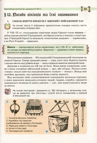 Європейське суспільство і держави в Х -Х У ст. 89
§ 12. ІЗохоїш вікінаів т а їхні завоювання
СПОСІБ ЖИТТЯ ВІКІНГІВ У МИРНИЙ І ВІЙСЬКОВИЙ ЧАС
На основі тексту й зображень археологічних знахідок опишіть життя
скандинавів у Середні віки.
У УІІІ-ІХ ст. господарями північних морів Європи стали вікінги
воїни середньовічної Скандинавії, які брали участь у походах в інші кра­
їни. У Західній Європі їх називали «північними людьми» — норманами,
а на Русі-Україні — варягами.
Вікінги — скандинавські воїни-м ореплавці, які у V III—XI ст. зд ійсню ва­
ли напади на європейські країни. В одночас — відкривачі нових зем ель,
колоністи й торговці.
Батьківщина норманів — Ютландський і Скандинавський півострови на
півночі Європи. Суворі природні умови — гори, густі ліси, бідність ґрунтів
і значна висота над рівнем моря — мало сприяли заняттю землеробством.
Держави в норманів на той час не було. Вони жили племенами, кож ­
не з яких очолював військовий вождь — ярл, або конунг. Руське слово
«князь» пішло саме від скандинавського «конунг — вождь». Вождь мав
постійну дружину, яка приносила йому клятву вірності.
Над могилами своїх співвітчизників скандинави насипали кургани,
у яких археологи знаходять останки людей, тварин, кораблі, предмети
домашнього начиння й навіть санчата — усе, чим користувалися люди
за життя.
На основі ілюстрацій і документа (с. 90) обговоріть у загальному колі,
' що ви дізналися про світогляд і спосіб життя скандинавів у мирний
й військовий час.
1. Чоловіча брошка-півмісяць
2. Корабель під парусом
(зображення на кам ені з Гэтланда)
3. Рама для намету з Гокстада
4. Котел із Гокстада
5. Приладдя для прядіння
 