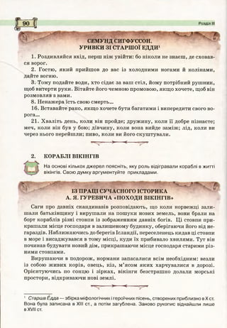 і
аЧр
І
Я
І
я
І 90 і? Розділ III
сЬ **
СЕМУНД СИГФУССОН.
УРИВКИ ЗІ СТАРШОЇ ЕДДИ1
1. Роздивляйся вхід, перш ніж увійти: бо ніколи не знаєш, де сховав­
ся ворог.
2. Гостю, який прийшов до вас із холодними ногами й колінами,
дайте вогню.
3. Тому подайте води, хто сідає за ваш стіл, йому потрібний рушник,
щоб витерти руки. Вітайте його чемною промовою, якщо хочете, щоб він
розмовляв звами.
8. Ненажера їсть свою смерть...
16. Вставайте рано, якщо хочете бути багатими і випередити свого во­
рога...
21. Хваліть день, коли він пройде; дружину, коли її добре пізнаєте;
меч, коли він був у бою; дівчину, коли вона вийде заміж; лід, коли ви
через нього перейшли; пиво, коли ви його скуштували.
■ > <-----
2. КОРАБЛІ ВІКІНГІВ
На основі кількох джерел поясніть, яку роль відігравали кораблі в житті
вікінгів. Свою думку аргументуйте прикладами.
ІЗ ПРАЦІ СУЧАСНОГО ІСТОРИКА
А. Я. ГУРЕВИЧА «ПОХОДИ ВІКІНГІВ»
Саги про давніх скандинавів розповідають, що коли норвежці зали­
шали батьківщину і вирушали на пошуки нових земель, вони брали на
борт кораблів різні стовпи із зображенням давніх богів. Ці стовпи при­
крашали місце господаря в залишеному будинку, оберігаючи його від не­
гараздів. Наближаючись до берегів Ісландії, переселенець кидав ці стовпи
в море і висаджувався в тому місці, куди їх прибивало хвилями. Тут він
починав будувати новий дім, прикрашаючи місце господаря старими різ­
ними стовпами.
Вирушаючи в подорож, нормани запасалися всім необхідним: везли
із собою живих корів, овець, кіз, м ’ясом яких харчувалися в дорозі.
Орієнтуючись по сонцю і зірках, вікінги безстрашно долали морські
простори, відкриваючи нові землі.
= > < —-^
1 Старша Едда — збірка міфологічних і героїчних пісень, створених приблизно в X ст.
Вона була записана в XIII ст., а потім загублена. Заново рукопис віднайшли лише
в XVII ст.
 