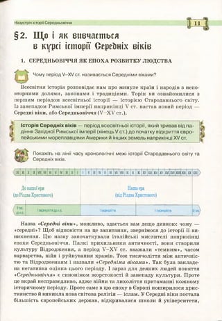 Назустріч історії Середньовіччя 11
§2. Що і як вивчається
в курсі історії Сереїтіх віків
1. СЕРЕДНЬОВІЧЧЯ ЯК ЕПОХА РОЗВИТКУ ЛЮДСТВА
Чому період V—XV ст. називається Середнім и віками?
Всесвітня історія розповідає нам про минуле країн і народів з непо­
вторними долями, законами і традиціями. Торік ви ознайомилися з
першим періодом всесвітньої історії — історією Стародавнього світу.
Із занепадом Римської імперії наприкінці У ст. настав новий період —
Середні віки, або Середньовіччя ( У - Х У ст.).
Історія С е ре дн іх віків — період всесвітньої історії, який тривав від п а ­
діння Західної Рим ської ім перії (к ін е ц ь /с т .) до початку відкриття єв р о ­
пейським и м ореплавцям и А м ер ики й інш их зем ел ь наприкінці XV ст.
Покажіть на лінії часу хронологічні межі історії Стародавнього світу та
Середніх віків.
< Х ІІ XI X IX VI V IV І V VI IX X XI XII XIII XIV XV XVI XVII XVIII XIX XX
Донашоїери
(доРіздваХристового)
Нашаера
(відРіздваХристового)
IIтис.
д о н е .
1тисячоліття д о н.е. І тисячоліття II тисячоліття III тис,
Назва «Середні віки», можливо, здається вам дещо дивною: чому —
«середні»? Щоб відповісти на це запитання, звернімося до історії її ви­
никнення. Цю назву започаткували італійські мислителі наприкінці
епохи Середньовіччя. Палкі прихильники античності, вони створили
культуру Відродження, а період У - Х У ст. вважали «темним», часом
варварства, війн і руйнування храмів. Тож тисячоліття між античніс­
тю та Відродженням і назвали «Середніми віками». Так була закладе­
на негативна оцінка цього періоду. І зараз для деяких людей поняття
«Середньовіччя» є синонімом жорстокості й занепаду культури. Проте
це вкрай несправедливо, адже війни та лихоліття притаманні кожному
історичному періоду. Проте саме в цю епоху в Європі поширилося хрис­
тиянство й виникла нова світова релігія — іслам. У Середні віки постала
більшість європейських держав, відкривалися школи й університети,
 