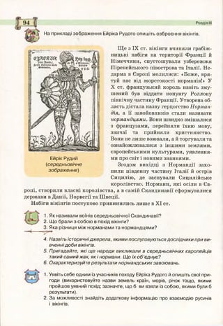 Розділ III
На прикладі зображення Ейріка Рудого опишіть озброєння вікінгів.
Ще з IX ст. вікінги вчиняли грабіж­
ницькі набіги на території Франції й
Німеччини, спустошували узбережжя
Піренейського півострова та Італії. Не­
дарма в Європі молилися: «Боже, вря­
туй нас від жорстокості норманів!» У
X ст. французький король навіть зму­
шений був віддати конунгу Роллону
північну частину Франції. Утворена об­
ласть дістала назву герцогство Норман­
дія, а її завойовників стали називати
нормандцями. Вони швидко змішалися
з французами, перейняли їхню мову,
звичаї та прийняли християнство.
Вони не лише воювали, а й торгували та
ознайомлювалися з іншими землями,
європейськими культурами, уявлення-
Ейрік Рудий ми про світ і новими знаннями.
(середньовічне Згодом вихідці з Нормандії захо-
зображ ення) пили південну частину Італії й острів
Сицилію, де заснували Сицилійське
королівство. Нормани, які осіли в Єв­
ропі, створили власні королівства, а в самій Скандинавії сформувалися
держави в Данії, Норвегії та Швеції.
Набіги вікінгів поступово припинились лише в XI ст.
1. Як називали воїнів середньовічної Скандинавії?
2. Щ о брали з собою в похід вікінги?
3. Яка різниця між норманами та нормандцями?
4. Назвіть історичнідж ерела, якими послуговуються дослідники при ви­
вченні д о б и вікінгів.
5. Пригадайте, які щ е народи викликали в середньовічних європейців
такий сам ий жах, як і нормани. Щ о їх о б ’єднує?
6. Охарактеризуйте результати норм андських завоювань.
1. Уявіть себе одним із учасників походу Ейріка Рудого й опишіть свої при­
годи (використовуйте назви земель країн, морів, річок тощо, якими
пройшов уявний похід; зазначте, що б ви взяли із собою, якими були б
результати).
2. За можливості знайдіть додаткову інформацію про взаємодію русичів
і вікінгів.
 