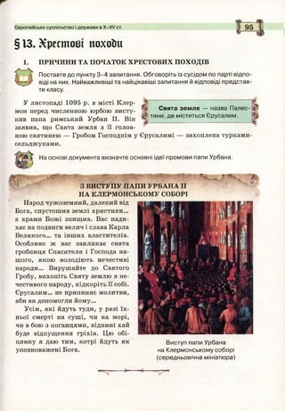 § ІЗ. Хрестові похоіш
1. ПРИЧИНИ ТА ПОЧАТОК ХРЕСТОВИХ ПОХОДІВ
Поставте до пункту 3 -4 запитання. Обговоріть із сусідом по парті відпо­
віді на них. Найважливіші та найцікавіші запитання й відповіді представ­
те класу.
У листопаді 1095 р. в місті Клер-
мон перед численною юрбою висту­
пив папа римський Урбан II. Він
заявив, що Свята земля з її голов­
ною святинею — Гробом Господнім у Єрусалимі — захоплена турками-
сельджуками.
Європейське суспільство і держави в Х -Х У ст.
Свята земля — назва Палес­
тини, де міститься Єрусалим.
На основі документа визначте основні ідеї промови папи Урбана.
З ВИСТУПУ ПАПИ УРВАНА II
НА КЛЕРМОНСЬКОМУ СОБОРІ
Народ чужоземний, далекий від
Бога, спустошив землі християн...
а храми Божі знищив. Вас нади­
хає на подвиги велич і слава Карла
Великого... та інших властителів.
Особливо ж вас закликає свята
гробниця Спасителя і Господа на­
шого, якою володіють нечестиві
народи... Вирушайте до Святого
Гробу, вихопіть Святу землю в не­
честивого народу, підкоріть її собі.
Єрусалим... не припиняє молитви,
аби ви допомогли йому...
Усім, які йдуть туди, у разі їх­
ньої смерті на суші, чи на морі,
чи в бою з поганцями, віднині хай
буде відпущення гріхів. Цю обі­
цянку я даю тим, котрі йдуть як
уповноважені Бога.
Виступ папи Урбана
на Клермонському соборі
(середньовічна мініатюра)
 