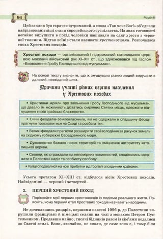 a щ
96 І Розділ III
Цей заклик був гаряче підтриманий, а слова «Так хоче Бог!» об’єднали
найрізноманітніші стани європейського суспільства. На знак готовності
негайно вирушити в похід чоловіки нашивали на одяг хрести з черво­
ної тканини. Відтак воїнів стали називати хрестоносцями. Розпочалася
епоха Хрестових походів.
Х ре сто в і п о ходи — організован ий і підтрим аний католицькою ц ер к­
вою м асовий військовий рух X I—XIII ст., щ о здійсню вався під гаслом
«В изволення Гробу Господнього від мусульман».
На основі тексту визначте, що ж змушувало різних людей вирушати в
далекий, незвіданий шлях.
Причини участі різних верств населення
V Хрестових похоЬах
• Християни мріяли про звільнення Гробу Господнього від мусульман,
що давало їм можливість дістатись омріяних Святих місць, одержати від­
пущення гріхів і райське блаженство.
• Сини ф еодалів-землевласників, які не одержали в спадщ ину феоду,
прагнули прославитися на Сході та розбагатіти.
• Великі феодали прагнули розш ирити свої володіння за рахунок земель
на східному узбережж і Середзем ного моря.
• Духовенство бажало нових територій та зміцнення авторитету като­
лицької церкви.
• Селяни, які страждали від непомірних повинностей, сподівались одер­
жати в Палестині наділ та особисту свободу.
• Купці сподівалися на нові прибутки від торгівлі зі східними країнами.
Усього протягом Х І-Х ІІІ ст. відбулося вісім Хрестових походів.
Найвідоміші — перший і четвертий.
2. ПЕРШИЙ ХРЕСТОВИЙ ПОХІД
Порівняйте мрії перш их хрестоносців із подіями реального життя. По­
ясніть, чому перш ий етап Хрестових походів називають народним.
Не дочекавшись рицарів, першими навесні 1096 р. до Палестини ви­
рушили французькі й німецькі селяни на чолі з монахом Петром Пус­
тельником. Продавши майно, тисячі бідняків разом із сім’ями подалися
до Святої землі. Вони, звичайно, не знали, де саме вона є, і тому біля
 