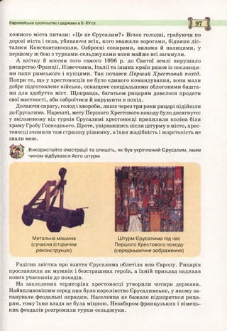 Європейське суспільство і держави в Х-Х/ ст. 9 7
кожного міста питали: «Це не Єрусалим?» Вічно голодні, грабуючи по
дорозі міста і села, убиваючи всіх, кого вважали ворогами, бідняки діс­
талися Константинополя. Озброєні сокирами, вилами й палицями, у
першому ж бою з турками-сельджуками вони майже всі загинули.
А влітку й восени того самого 1096 р. до Святої землі вирушило
рицарство Франції, Німеччини, Італії та інших країн разом із посланця­
ми папи римського і купцями. Так почався Перший Хрестовий похід.
Попри те, що у хрестоносців не було єдиного командування, вони мали
добре підготовлене військо, оснащене спеціальними облоговими башта­
ми для здобуття міст. Щоправда, багатьом рицарям довелося продати
свої маєтності, аби озброїтися й вирушити в похід.
Долаючи спрагу, голод і хвороби, лише через три роки рицарі підійшли
до Єрусалима. Нарешті, мету Першого Хрестового походу було досягнуто:
у звільненому від турків Єрусалимі хрестоносці прихилили коліна біля
храму Гробу Господнього. Проте, увірвавшись після штурму в місто, хрес­
тоносці зчинили там страшну різанину, а їхня жадібність і жорстокість не
знали меж.
Використайте ілюстрації та опишіть, як був укріплений Єрусалим, яким
^ чином відбувався його штурм.
Метальна маш ина
(сучасна історична
реконструкція)
Радісна звістка про взяття Єрусалима облетіла всю Європу. Рицарів
прославляли як мужніх і безстрашних героїв, а їхній приклад надихав
нових учасників до походів.
На захоплених територіях хрестоносці утворили чотири держави.
Найвпливовішим серед них було королівство Єрусалимське, у якому за­
панували феодальні порядки. Населення не бажало підкорятися рица­
рям, тому їхня влада не була міцною. Незабаром французьких і німець­
ких феодалів розгромили турки-сельджуки.
Ш турм Єрусалима під час
Перш ого Хрестового походу
(середньовічне зображ ення)
 