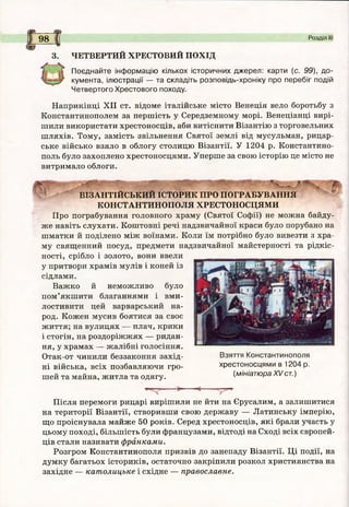 9 8 Розділ І
3. ЧЕТВЕРТИЙ ХРЕСТОВИЙ ПОХІД
Поєднайте інф ормацію кількох історичних джерел: карти (с. 99), до­
кумента, ілюстрації — та складіть розповідь-хроніку про перебіг подій
Четвертого Хрестового походу.
Наприкінці XII ст. відоме італійське місто Венеція вело боротьбу з
Константинополем за першість у Середземному морі. Венеціанці вирі­
шили використати хрестоносців, аби витіснити Візантію з торговельних
шляхів. Тому, замість звільнення Святої землі від мусульман, рицар­
ське військо взяло в облогу столицю Візантії. У 1204 р. Константино­
поль було захоплено хрестоносцями. Уперше за свою історію це місто не
витримало облоги.
ВІЗАНТІЙСЬКИЙ ІСТОРИК ПРО ПОГРАБУВАННЯ
КОНСТАНТИНОПОЛЯ ХРЕСТОНОСЦЯМИ
Про пограбування головного храму (Святої Софії) не можна байду­
же навіть слухати. Коштовні речі надзвичайної краси було порубано на
шматки й поділено між воїнами. Коли їм потрібно було вивезти з хра­
му священний посуд, предмети надзвичайної майстерності та рідкіс­
ності, срібло і золото, вони ввели
у притвори храмів мулів і коней із
сідлами.
Важко й неможливо було
пом’якшити благаннями і вми­
лостивити цей варварський на­
род. Кожен мусив боятися за своє
життя; на вулицях — плач, крики
і стогін, на роздоріжжях — ридан­
ня, у храмах — жалібні голосіння.
Отак-от чинили беззаконня захід­
ні війська, всіх позбавляючи гро­
шей та майна, житла та одягу.
Взяття Константинополя
хрестоносцями в 1204 р.
(мініатюра XV ст.)
Після перемоги рицарі вирішили не йти на Єрусалим, а залишитися
на території Візантії, створивши свою державу — Латинську імперію,
що проіснувала майже 50 років. Серед хрестоносців, які брали участь у
цьому поході, більшість були французами, відтоді на Сході всіх європей­
ців стали називати франками.
Розгром Константинополя призвів до занепаду Візантії. Ці події, на
думку багатьох істориків, остаточно закріпили розкол християнства на
західне — католицьке і східне — православне.
 