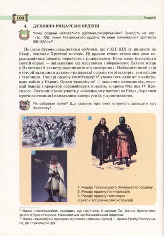 ДУХОВНО-РИЦАРСЬКІ ОРДЕНИ
Чому ордени називалися духовно-рицарськими? Знайдіть на кар­
ті (с. 126) землі Тевтонського ордену. Як вони змінювалися протягом
X III-X IV ст.?
Початок духовно-рицарським орденам, що у Х ІІ-Х ІІІ ст. виникли на
Сході, поклали Хрестові походи. Ці ордени стали втіленням двох се­
редньовічних ідеалів: чернечого і рицарського. Вони мали послужити
святій справі — звільненню від мусульман і збереженню Святих місць
у Палестині й захисту паломників від «невірних». Найпомітніший слід
в історії залишили духовно-рицарські ордени госпітальєрів, тамплієрів
і тевтонців. Рицарі ордену госпітальєрів2 уважались одними з найкра­
щих воїнів у Європі. Орден тамплієрів3 — захисник паломників, вели­
кий банкір і кредитор європейських королів, зокрема Філіппа IV Кра­
сивого. Тевтонці брали участь у «німецькому наступі на Схід», боролися
проти язичників і намагалися навернути їх у християнство.
Як озброєні воїни? Щ о свідчить про їхню готовність захищ ати віру
V Христову?
loo |( Розділ III
1. Рицарі Тевтонського (Німецького) ордену
2. Рицарі ордену госпітальєрів
3. Рицарі ордену тамплієрів
(сучасні історичні реконструкції)
2 Назва «госпітальєри» походить від госпіталю й церкви Св. Іоанна Хрестителя,
де його було створено. Називається ще Мальтійським орденом.
3 Назва «тамплієри» походить від слова «тампль» (храм) — Храма Гробу Господньо­
го, де служили рицарі.
 