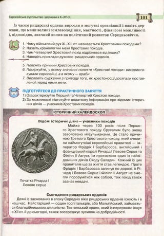 Європейське суспільство і держави в Х -Х У ст.
(5Г_
101
Із часом рицарські ордени виросли в могутні організації і навіть дер­
жави, що мали великі землеволодіння, маєтності, фінансові можливості
і, відповідно, значний вплив на політичний розвиток Середньовіччя.
1. Чому військовий рух XI—XIII ст. називається Хрестовими походами?
2. Назвіть.хронологічні межі Хрестових походів.
3. Чим Четвертий Хрестовий похід відрізнявся від інших?
4. Наведіть приклади духовно-рицарських орденів.
5. Поясніть причини Хрестових походів.
6. Поміркуйте, у якому значенні поняття «Хрестові походи» використо­
вували європейці, а в якому — араби.
7. Висловіть судження з приводу того, як хрестоносці досягали постав­
л ено ї перед ним и мети.
ПІДГОТУЙТЕСЯ ДО ПРАКТИЧНОГО ЗАНЯТТЯ
1) Охарактеризуйте Перший та Четвертий Хрестові походи.
2) За можливості підготуйте додаткову інформацію про відомих історич­
них діячів — учасників Хрестових походів.
шшт ..те."
ІСТОРИЧНИЙ КАЛЕЙДОСКОП
Ы
і?
ЩР-
(Г*’
№'
Печатка Річарда І
Левове серце
Відомі історичні діячі — учасники походів
М айж е через 100 років після П ерш о­
го Хрестового походу Єрусалим було знову
завойовано мусульманами. Це стало причи­
ною Третього Хрестового походу, який очоли­
ли наймогутніші європейські правителі — ім­
ператор Ф рідріх І Барбаросса, англійський і
ф ранцузький королі Ричард І Левове С ерце та
Філіпп II Август. їм протистояв один із найві-
доміш их діячів Сходу Саладин. Кожний із цих
правителів щ е за життя став легендою . Проте
Фрідріх І Барбаросса загинув по дорозі. А Рі-
чард І Левове С ерце і Філіпп II Август не зм о ­
гли порозумітися між собою , тож похід також
зазнав невдачі.
Сьогодення рицарських орденів
Деякі із заснованих в епоху Середніх віків рицарських орденів існують і в
наш час. Найстаріш ий — орден госпітальєрів, або Мальтійський, займ аєть­
ся благодійницькою діяльністю. Тевтонський орден, який із перервами існує
з XII ст. й до сьогодні, також зосереджує зусилля на добродійності.
щм
Ш М
 