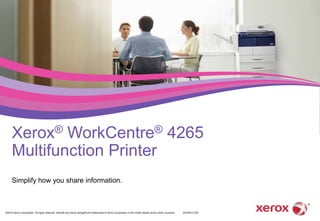 Xerox® WorkCentre® 4265 
Multifunction Printer 
Simplify how you share information. 
©2014 Xerox Corporation. All rights reserved. Xerox® and Xerox Design® are trademarks of Xerox Corporation in the United States and/or other countries. W4XPA-01EA 
 