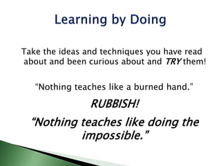 Take the ideas and techniques you have read
about and been curious about and TRY them!
“Nothing teaches like a burned hand.”
RUBBISH!
“Nothing teaches like doing the
impossible.”
 