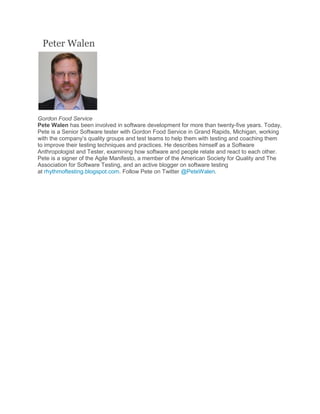 Peter Walen
Gordon Food Service
Pete Walen has been involved in software development for more than twenty-five years. Today,
Pete is a Senior Software tester with Gordon Food Service in Grand Rapids, Michigan, working
with the company’s quality groups and test teams to help them with testing and coaching them
to improve their testing techniques and practices. He describes himself as a Software
Anthropologist and Tester, examining how software and people relate and react to each other.
Pete is a signer of the Agile Manifesto, a member of the American Society for Quality and The
Association for Software Testing, and an active blogger on software testing
at rhythmoftesting.blogspot.com. Follow Pete on Twitter @PeteWalen.
 