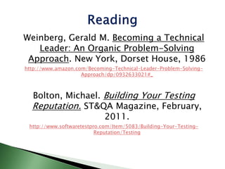 Weinberg, Gerald M. Becoming a Technical
Leader: An Organic Problem-Solving
Approach. New York, Dorset House, 1986
http://www.amazon.com/Becoming-Technical-Leader-Problem-Solving-
Approach/dp/0932633021#_
Bolton, Michael. Building Your Testing
Reputation. ST&QA Magazine, February,
2011.
http://www.softwaretestpro.com/Item/5083/Building-Your-Testing-
Reputation/Testing
 
