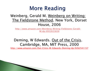 Weinberg, Gerald M. Weinberg on Writing:
The Fieldstone Method. New York, Dorset
House, 2006
http://www.amazon.com/Weinberg-Writing-Fieldstone-Gerald-
M/dp/093263365X
Deming, W Edwards. Out of the Crisis.
Cambridge, MA, MIT Press, 2000
http://www.amazon.com/Out-Crisis-W-Edwards-Deming/dp/0262541157
 