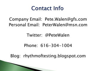 Company Email: Pete.Walen@gfs.com
Personal Email: PeterWalen@msn.com
Twitter: @PeteWalen
Phone: 616-304-1004
Blog: rhythmoftesting.blogspot.com
 