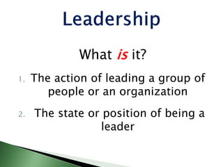 What is it?
1. The action of leading a group of
people or an organization
2. The state or position of being a
leader
 