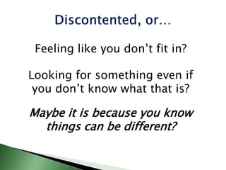 Feeling like you don’t fit in?
Looking for something even if
you don’t know what that is?
Maybe it is because you know
things can be different?
 