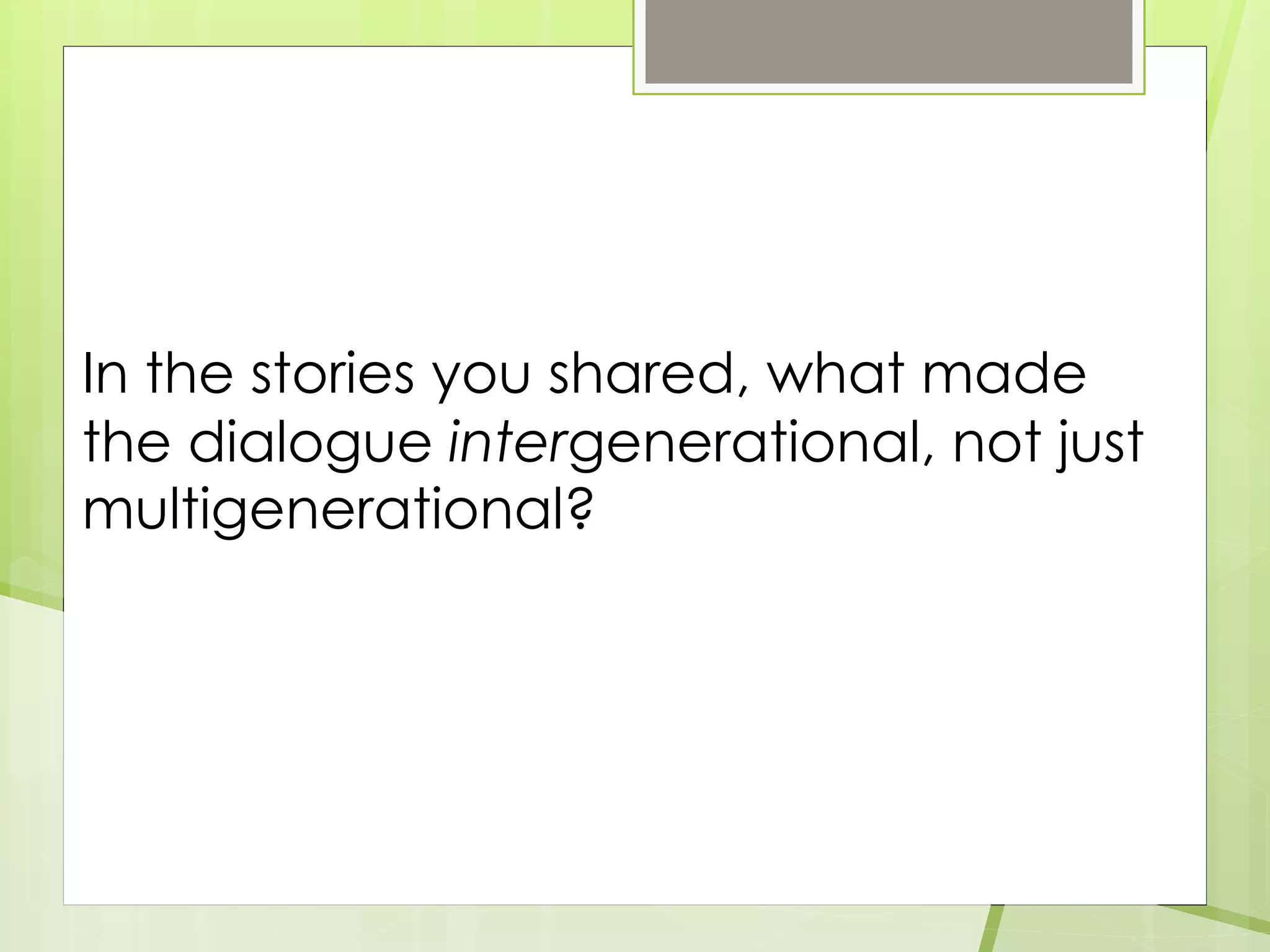 In the stories you shared, what made
the dialogue intergenerational, not just
multigenerational?