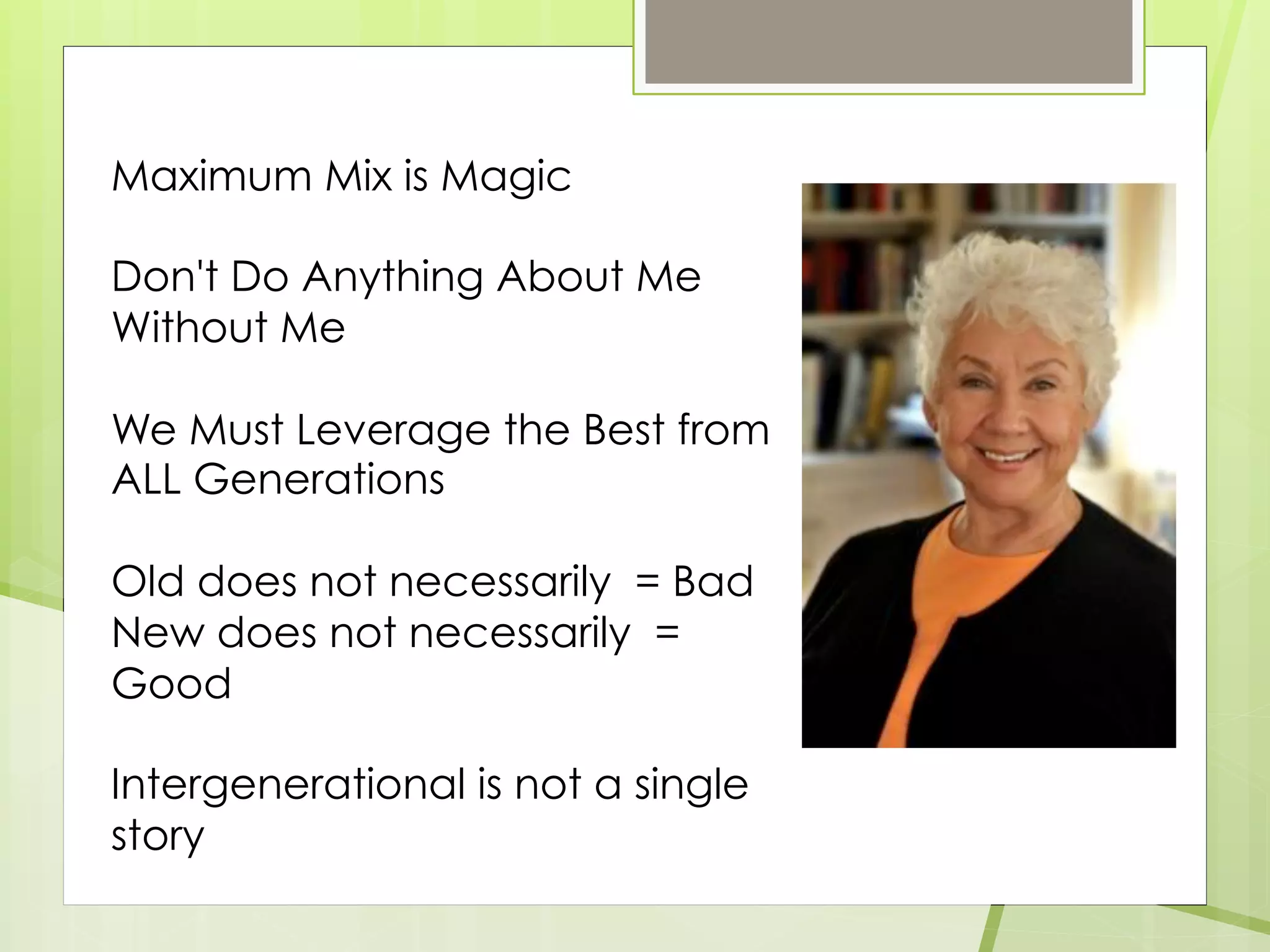 Maximum Mix is Magic
Don't Do Anything About Me
Without Me
We Must Leverage the Best from
ALL Generations
Old does not necessarily = Bad
New does not necessarily =
Good
Intergenerational is not a single
story
