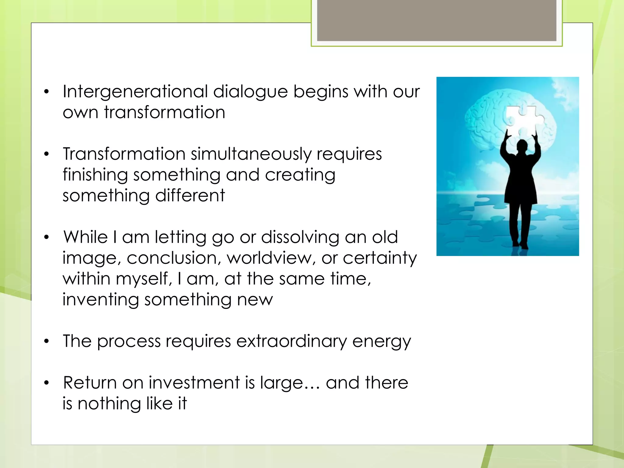 • Intergenerational dialogue begins with our
own transformation
• Transformation simultaneously requires
finishing something and creating
something different
• While I am letting go or dissolving an old
image, conclusion, worldview, or certainty
within myself, I am, at the same time,
inventing something new
• The process requires extraordinary energy
• Return on investment is large… and there
is nothing like it